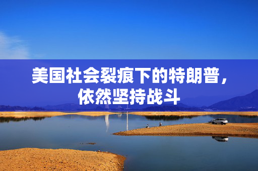 美国社会裂痕下的特朗普，依然坚持战斗