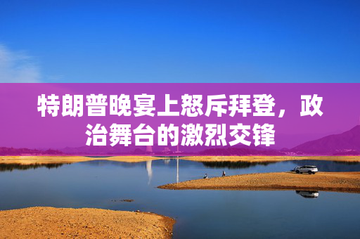 特朗普晚宴上怒斥拜登，政治舞台的激烈交锋