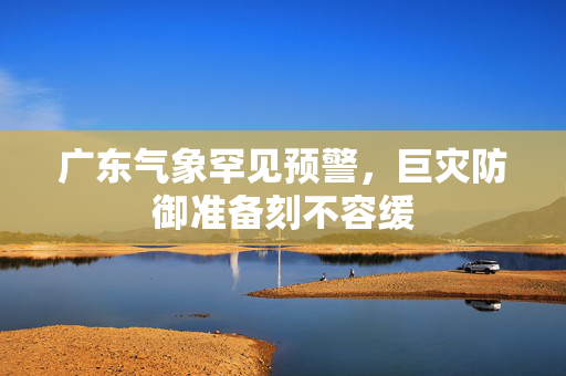 广东气象罕见预警，巨灾防御准备刻不容缓