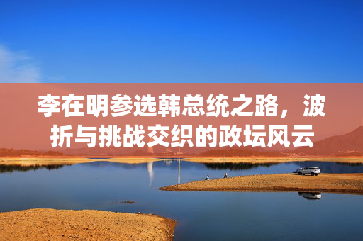 李在明参选韩总统之路，波折与挑战交织的政坛风云