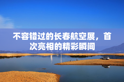 不容错过的长春航空展，首次亮相的精彩瞬间