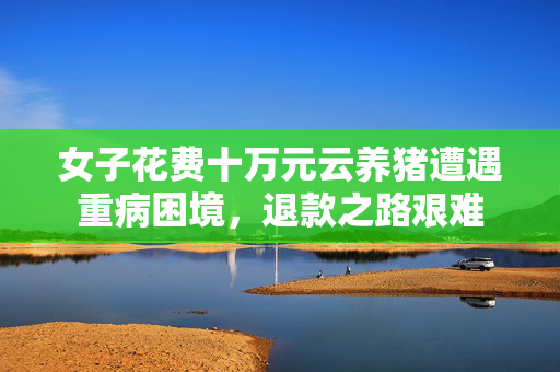 女子花费十万元云养猪遭遇重病困境，退款之路艰难