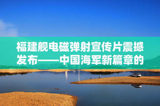 福建舰电磁弹射宣传片震撼发布——中国海军新篇章的序幕