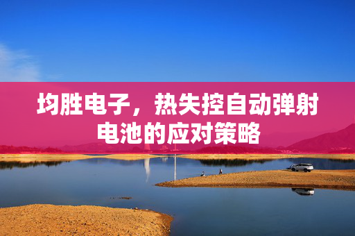 均胜电子，热失控自动弹射电池的应对策略