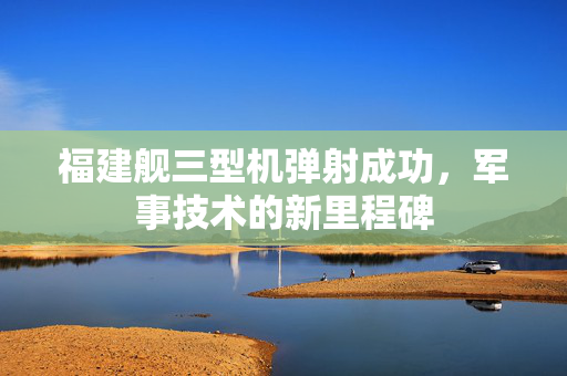 福建舰三型机弹射成功，军事技术的新里程碑