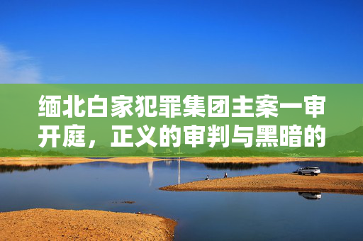 缅北白家犯罪集团主案一审开庭，正义的审判与黑暗的较量