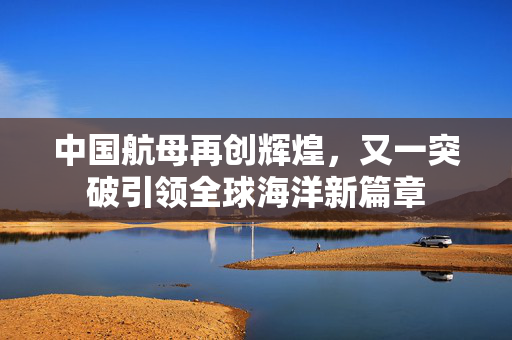 中国航母再创辉煌，又一突破引领全球海洋新篇章