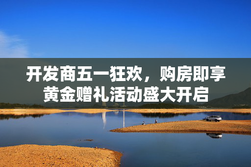 开发商五一狂欢，购房即享黄金赠礼活动盛大开启