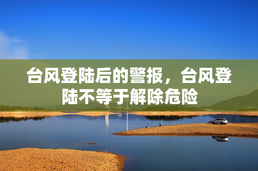 台风登陆后的警报，台风登陆不等于解除危险