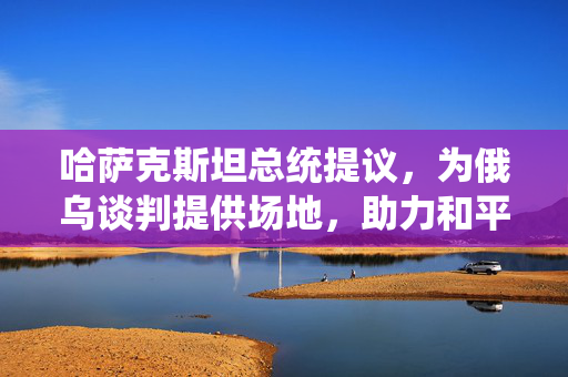 哈萨克斯坦总统提议，为俄乌谈判提供场地，助力和平对话