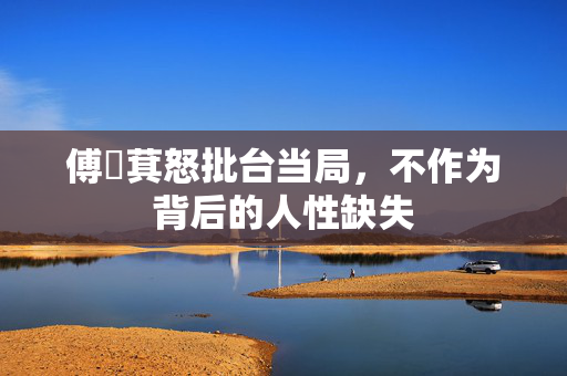 傅崐萁怒批台当局，不作为背后的人性缺失