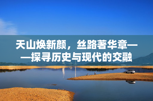 天山焕新颜，丝路著华章——探寻历史与现代的交融