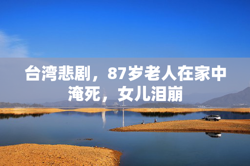 台湾悲剧，87岁老人在家中淹死，女儿泪崩