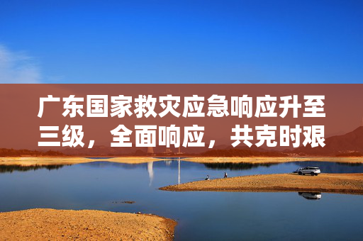 广东国家救灾应急响应升至三级，全面响应，共克时艰