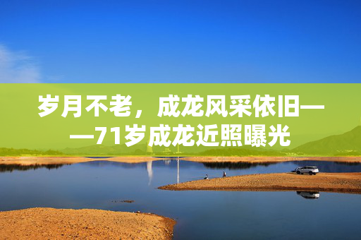 岁月不老，成龙风采依旧——71岁成龙近照曝光