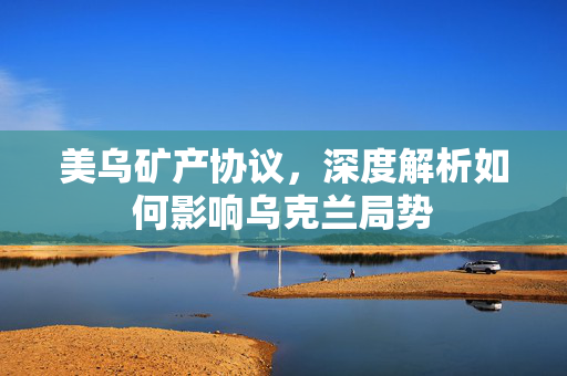 美乌矿产协议，深度解析如何影响乌克兰局势