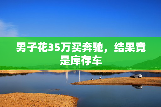 男子花35万买奔驰，结果竟是库存车