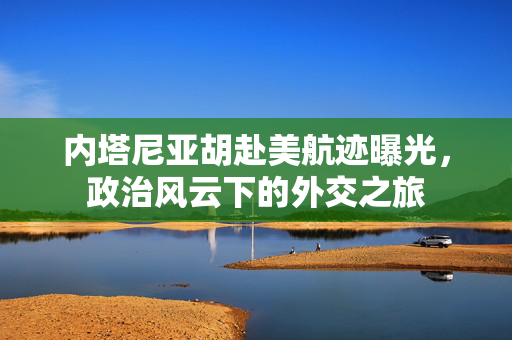 内塔尼亚胡赴美航迹曝光，政治风云下的外交之旅