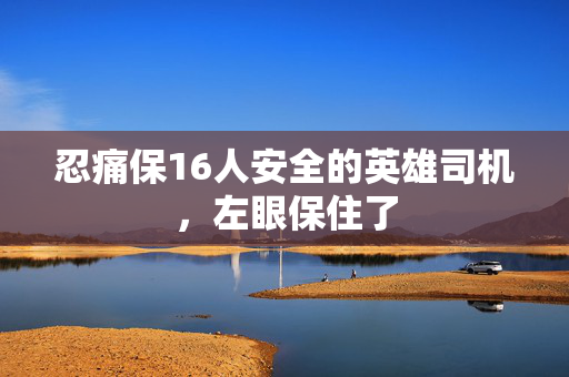 忍痛保16人安全的英雄司机，左眼保住了