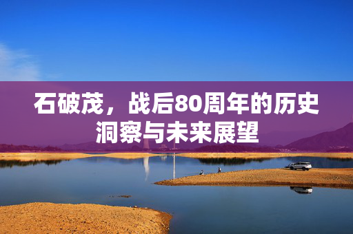 石破茂，战后80周年的历史洞察与未来展望