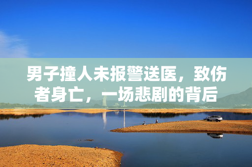 男子撞人未报警送医，致伤者身亡，一场悲剧的背后