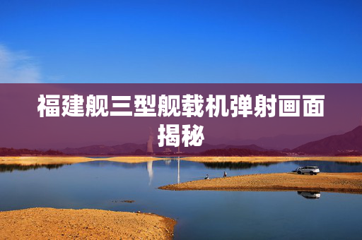 福建舰三型舰载机弹射画面揭秘