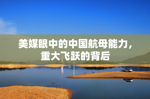 美媒眼中的中国航母能力，重大飞跃的背后