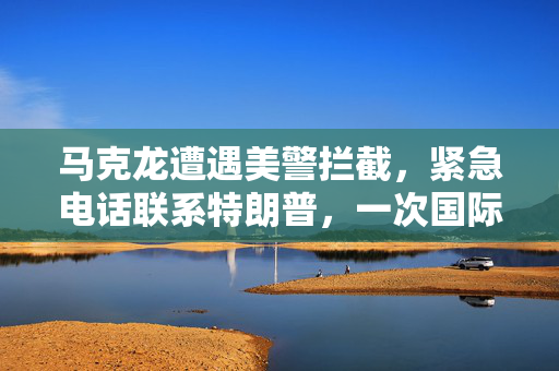 马克龙遭遇美警拦截，紧急电话联系特朗普，一次国际政治的微妙瞬间
