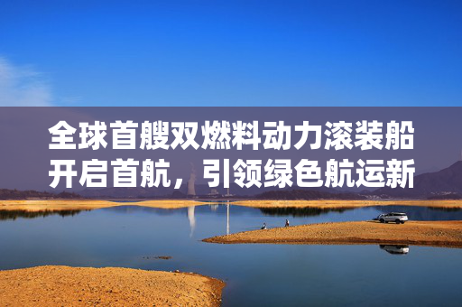 全球首艘双燃料动力滚装船开启首航，引领绿色航运新篇章