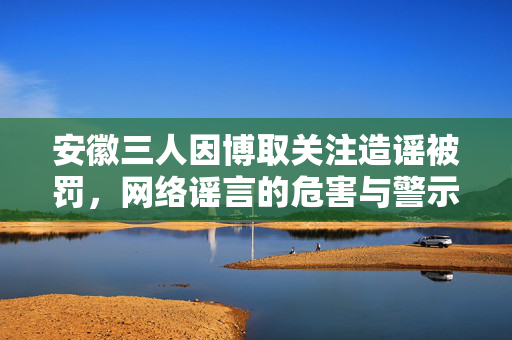安徽三人因博取关注造谣被罚，网络谣言的危害与警示