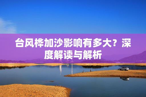 台风桦加沙影响有多大？深度解读与解析