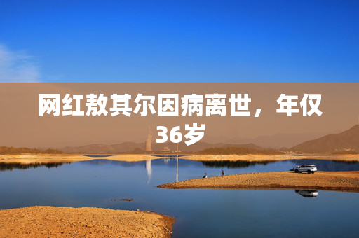 网红敖其尔因病离世，年仅36岁