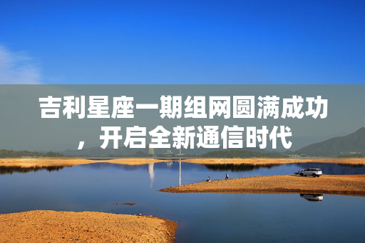 吉利星座一期组网圆满成功，开启全新通信时代