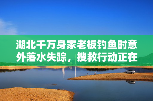 湖北千万身家老板钓鱼时意外落水失踪，搜救行动正在进行