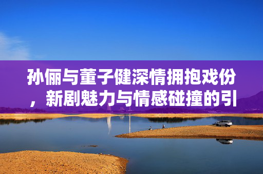 孙俪与董子健深情拥抱戏份，新剧魅力与情感碰撞的引爆点