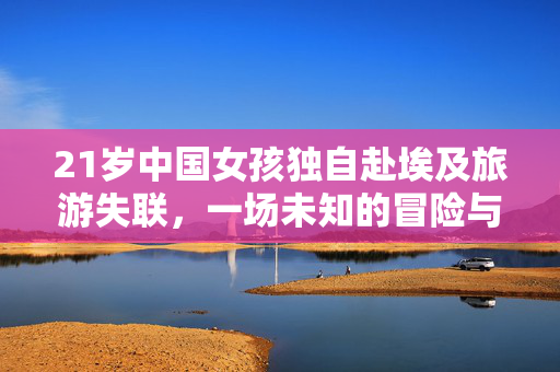 21岁中国女孩独自赴埃及旅游失联，一场未知的冒险与牵动人心