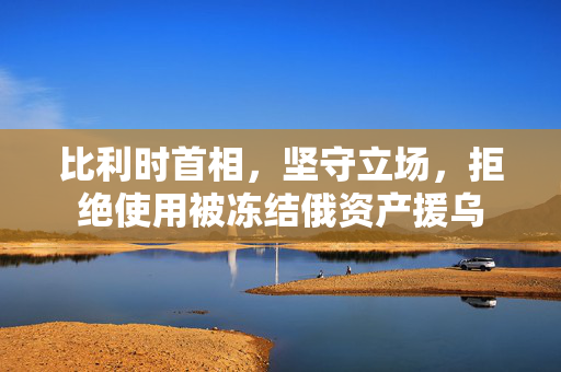 比利时首相，坚守立场，拒绝使用被冻结俄资产援乌