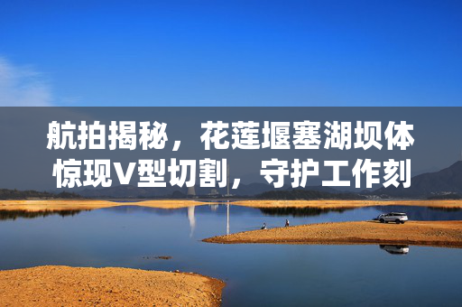 航拍揭秘，花莲堰塞湖坝体惊现V型切割，守护工作刻不容缓