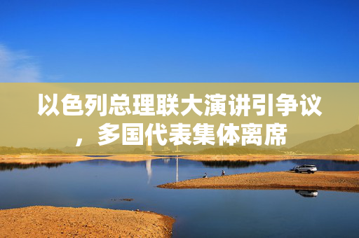 以色列总理联大演讲引争议，多国代表集体离席