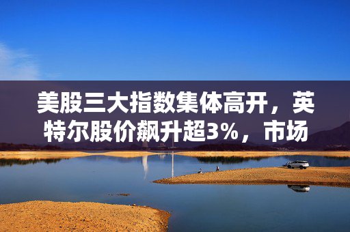 美股三大指数集体高开，英特尔股价飙升超3%，市场走势强劲的背后解析