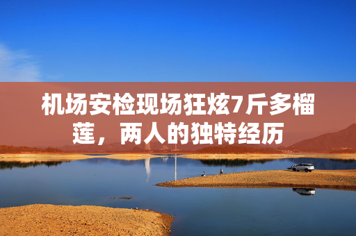 机场安检现场狂炫7斤多榴莲，两人的独特经历