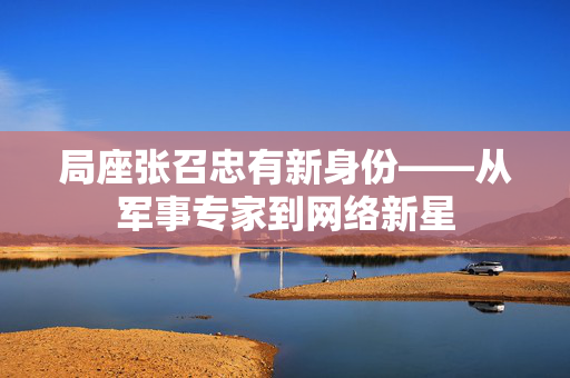 局座张召忠有新身份——从军事专家到网络新星