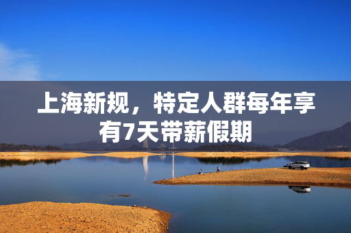 上海新规，特定人群每年享有7天带薪假期