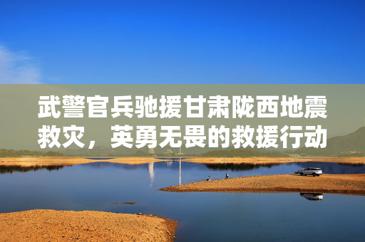 武警官兵驰援甘肃陇西地震救灾，英勇无畏的救援行动