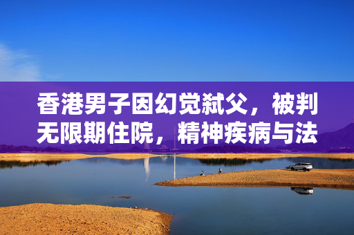 香港男子因幻觉弑父，被判无限期住院，精神疾病与法律责任的交织