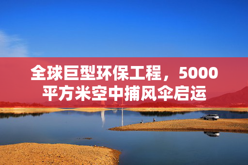 全球巨型环保工程，5000平方米空中捕风伞启运