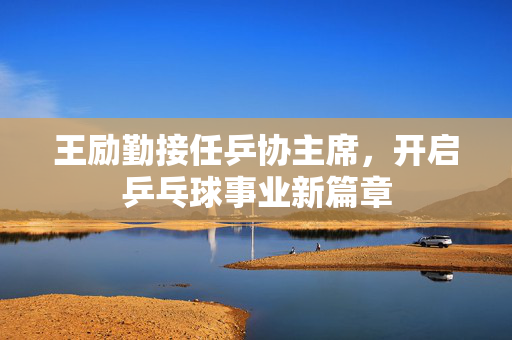 王励勤接任乒协主席，开启乒乓球事业新篇章