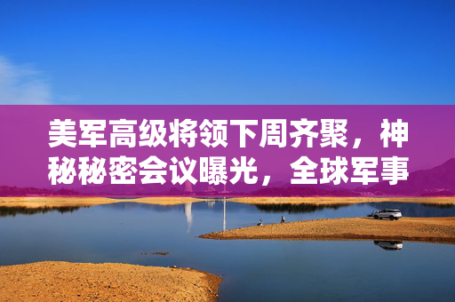 美军高级将领下周齐聚，神秘秘密会议曝光，全球军事动态的焦点