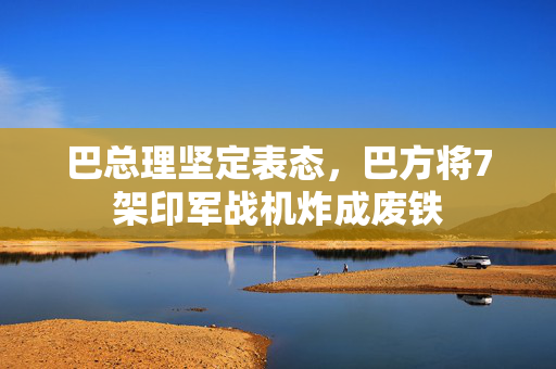巴总理坚定表态，巴方将7架印军战机炸成废铁