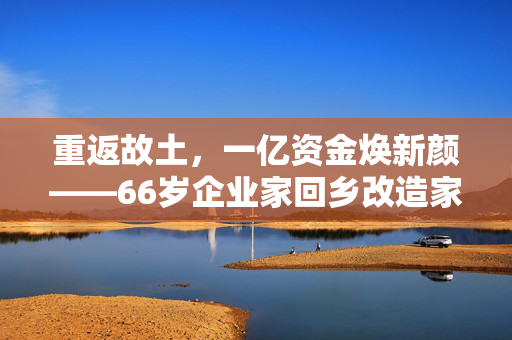 重返故土，一亿资金焕新颜——66岁企业家回乡改造家乡纪实
